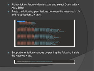  Right click on AndroidManifest.xml and select Open With >
XML Editor
 Paste the following permissions between the <uses-sdk.../>
and <application.../> tags.
 Support orientation changes by pasting the folowing inside
the <activity> tag.
 