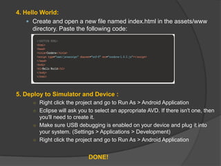 4. Hello World:
 Create and open a new file named index.html in the assets/www
directory. Paste the following code:
5. Deploy to Simulator and Device :
○ Right click the project and go to Run As > Android Application
○ Eclipse will ask you to select an appropriate AVD. If there isn't one, then
you'll need to create it.
○ Make sure USB debugging is enabled on your device and plug it into
your system. (Settings > Applications > Development)
○ Right click the project and go to Run As > Android Application
DONE!
 