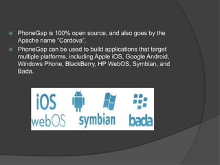  PhoneGap is 100% open source, and also goes by the
Apache name “Cordova”.
 PhoneGap can be used to build applications that target
multiple platforms, including Apple iOS, Google Android,
Windows Phone, BlackBerry, HP WebOS, Symbian, and
Bada.
 