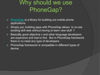 Why should we use
PhoneGap?
 PhoneGap is a library for building out mobile phone
applications.
 Simply put, building apps with PhoneGap allows to re-use
existing skill sets without having to learn new stuff. 7
 Basically good objective c and other language developers
are expensive and had to find . But in PhoneGap framework
there is no need any type of developers .
 PhoneGap framework is compatible in diffenent types of
device .
 