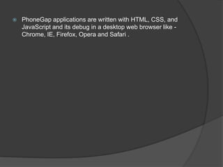  PhoneGap applications are written with HTML, CSS, and
JavaScript and its debug in a desktop web browser like -
Chrome, IE, Firefox, Opera and Safari .
 