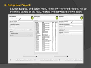 3 . Setup New Project:
Launch Eclipse, and select menu item New > Android Project. Fill out
the three panels of the New Android Project wizard shown below -
 