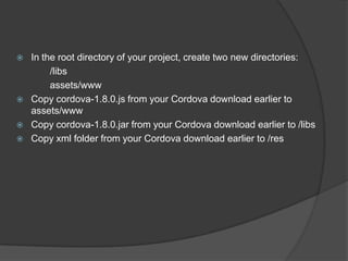  In the root directory of your project, create two new directories:
/libs
assets/www
 Copy cordova-1.8.0.js from your Cordova download earlier to
assets/www
 Copy cordova-1.8.0.jar from your Cordova download earlier to /libs
 Copy xml folder from your Cordova download earlier to /res
 