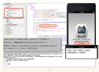10
HelloFBjs[31709:18e03] ERROR: Plugin 'org.apache.cordova.facebook.Connect' not found, or is
not a CDVPlugin. Check your plugin mapping in config.xml.
2013-03-20 13:21:05.926 HelloFBjs[31709:18e03] -[CDVCommandQueue executePending] [Line 103]
FAILED pluginJSON = [
"org.apache.cordova.facebook.Connect190025982",
"org.apache.cordova.facebook.Connect",
"init",
[
"appid"
]
index.html にindexSimple.htmlのリンクを作成して 
実行すると、画面が表示されるがログには以下のエラー 
ERROR: Plugin 'org.apache.cordova.facebook.Connect'
not found, or is not a CDVPlugin.
 
