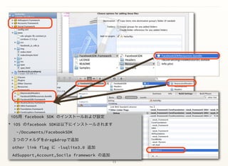 13
iOS用 facebook SDK のインストールおよび設定 
* iOS のfacebook SDKは以下にインストールされます          
  ~/Documents/FacebookSDK 
 ３つのフォルダをdrag&dropで追加 
 other link flag に -lsqlite3.0 追加 
 AdSupport,Account,Socila framework の追加 
 