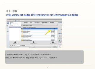 14
エラー対応 
dyld: Library not loaded different behavior for 6.0 simulator/6.0 device 
この時点で実行してみて、dyldエラーが発生した場合の対応 
追加した framework を Required から optional に変更する 
 