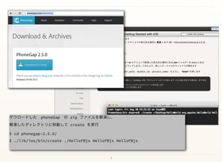 5
ダウロードした phoneGap の zip ファイルを解凍し、 
解凍したディレクトリに移動して create を実行
$ cd phonegap-2.5.0/
$ ./lib/ios/bin/create ./HelloFBjs HelloFBjs HelloFBjs
 