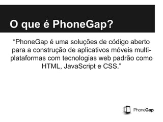 O que é PhoneGap?
“PhoneGap é uma soluções de código aberto
para a construção de aplicativos móveis multi-
plataformas com tecnologias web padrão como
HTML, JavaScript e CSS.”
 