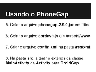 Usando o PhoneGap
5. Colar o arquivo phonegap-2.9.0.jar em /libs
6. Colar o arquivo cordava.js em /assets/www
7. Criar o arquivo config.xml na pasta /res/xml
8. Na pasta src, alterar o extends da classe
MainActivity de Activity para DroidGap
 