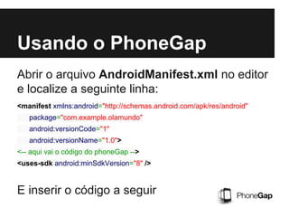 Usando o PhoneGap
Abrir o arquivo AndroidManifest.xml no editor
e localize a seguinte linha:
E inserir o código a seguir
<manifest xmlns:android="http://schemas.android.com/apk/res/android"
package="com.example.olamundo"
android:versionCode="1"
android:versionName="1.0">
<-- aqui vai o código do phoneGap -->
<uses-sdk android:minSdkVersion="8" />
 