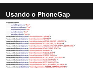 Usando o PhoneGap
<supports-screens
android:largeScreens="true"
android:normalScreens="true"
android:smallScreens="true"
android:resizeable="true"
android:anyDensity="true" />
<uses-permission android:name="android.permission.CAMERA" />
<uses-permission android:name="android.permission.VIBRATE" />
<uses-permission android:name="android.permission.ACCESS_COARSE_LOCATION" />
<uses-permission android:name="android.permission.ACCESS_FINE_LOCATION" />
<uses-permission android:name="android.permission.ACCESS_LOCATION_EXTRA_COMMANDS" />
<uses-permission android:name="android.permission.READ_PHONE_STATE" />
<uses-permission android:name="android.permission.INTERNET" />
<uses-permission android:name="android.permission.RECEIVE_SMS" />
<uses-permission android:name="android.permission.RECORD_AUDIO" />
<uses-permission android:name="android.permission.MODIFY_AUDIO_SETTINGS" />
<uses-permission android:name="android.permission.READ_CONTACTS" />
<uses-permission android:name="android.permission.WRITE_CONTACTS" />
<uses-permission android:name="android.permission.WRITE_EXTERNAL_STORAGE" />
<uses-permission android:name="android.permission.ACCESS_NETWORK_STATE" />
 