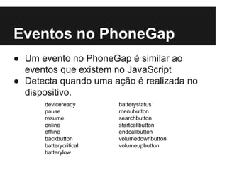 Eventos no PhoneGap
● Um evento no PhoneGap é similar ao
eventos que existem no JavaScript
● Detecta quando uma ação é realizada no
dispositivo.
deviceready
pause
resume
online
offline
backbutton
batterycritical
batterylow
batterystatus
menubutton
searchbutton
startcallbutton
endcallbutton
volumedownbutton
volumeupbutton
 