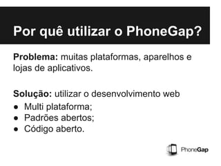Por quê utilizar o PhoneGap?
Problema: muitas plataformas, aparelhos e
lojas de aplicativos.
Solução: utilizar o desenvolvimento web
● Multi plataforma;
● Padrões abertos;
● Código aberto.
 