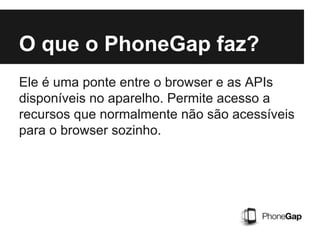 O que o PhoneGap faz?
Ele é uma ponte entre o browser e as APIs
disponíveis no aparelho. Permite acesso a
recursos que normalmente não são acessíveis
para o browser sozinho.
 