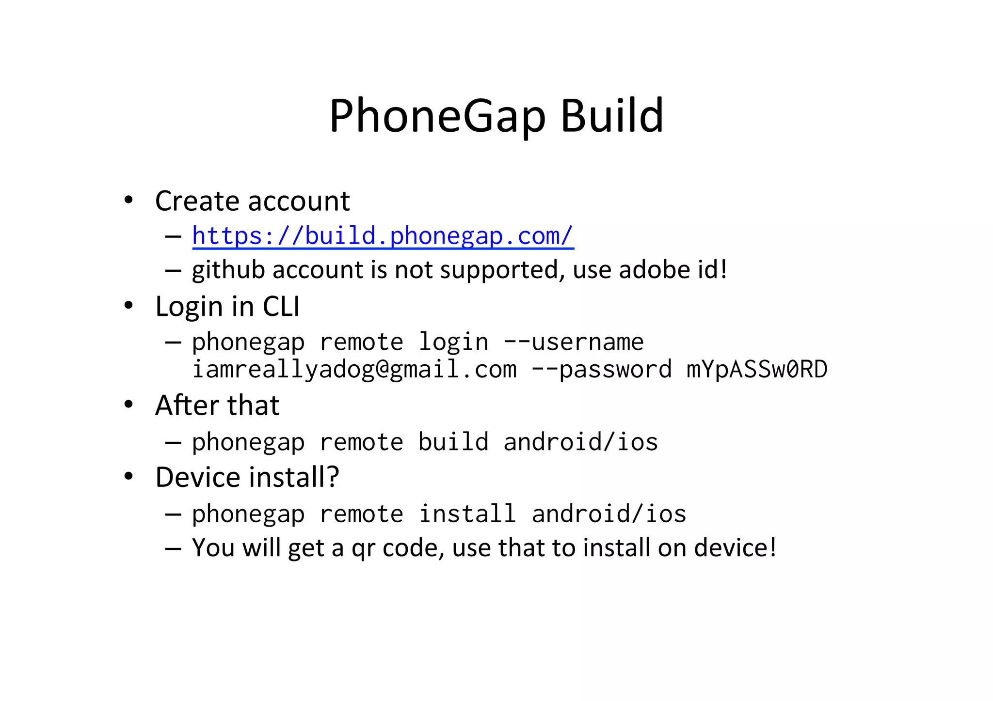 PhoneGap	
  Build	
  
•  Create	
  account	
  
–  https://build.phonegap.com/
–  github	
  account	
  is	
  not	
  supported,	
  use	
  adobe	
  id!	
  
•  Login	
  in	
  CLI	
  
–  phonegap remote login --username
iamreallyadog@gmail.com --password mYpASSw0RD
•  A`er	
  that	
  
–  phonegap remote build android/ios
•  Device	
  install?	
  
–  phonegap remote install android/ios
–  You	
  will	
  get	
  a	
  qr	
  code,	
  use	
  that	
  to	
  install	
  on	
  device!	
  
 