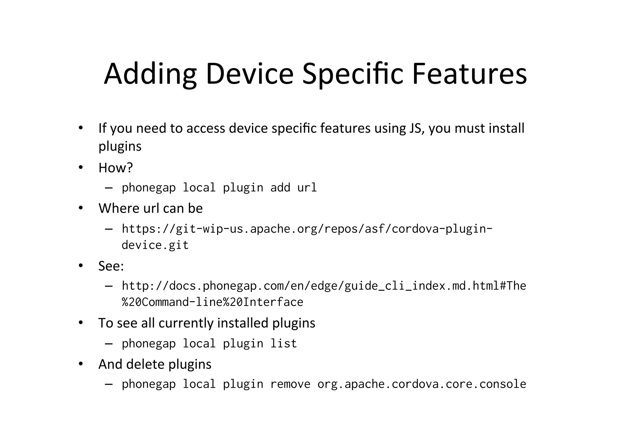 Adding	
  Device	
  Speciﬁc	
  Features	
  
•  If	
  you	
  need	
  to	
  access	
  device	
  speciﬁc	
  features	
  using	
  JS,	
  you	
  must	
  install	
  
plugins	
  
•  How?	
  
–  phonegap local plugin add url
•  Where	
  url	
  can	
  be	
  
–  https://git-wip-us.apache.org/repos/asf/cordova-plugin-
device.git
•  See:	
  
–  http://docs.phonegap.com/en/edge/guide_cli_index.md.html#The
%20Command-line%20Interface
•  To	
  see	
  all	
  currently	
  installed	
  plugins	
  
–  phonegap local plugin list
•  And	
  delete	
  plugins	
  
–  phonegap local plugin remove org.apache.cordova.core.console
 