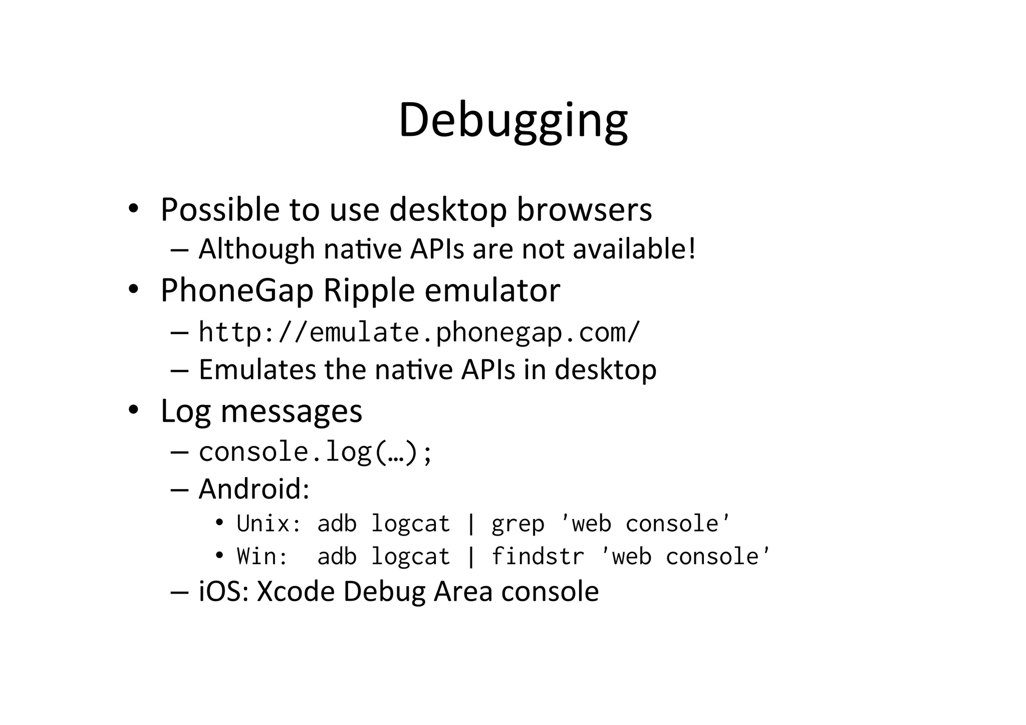 Debugging	
  
•  Possible	
  to	
  use	
  desktop	
  browsers	
  
–  Although	
  na?ve	
  APIs	
  are	
  not	
  available!	
  
•  PhoneGap	
  Ripple	
  emulator	
  
–  http://emulate.phonegap.com/
–  Emulates	
  the	
  na?ve	
  APIs	
  in	
  desktop	
  
•  Log	
  messages	
  
–  console.log(…);
–  Android:	
  	
  
•  Unix: adb logcat | grep 'web console'
•  Win: adb logcat | findstr 'web console'
–  iOS:	
  Xcode	
  Debug	
  Area	
  console	
  
 