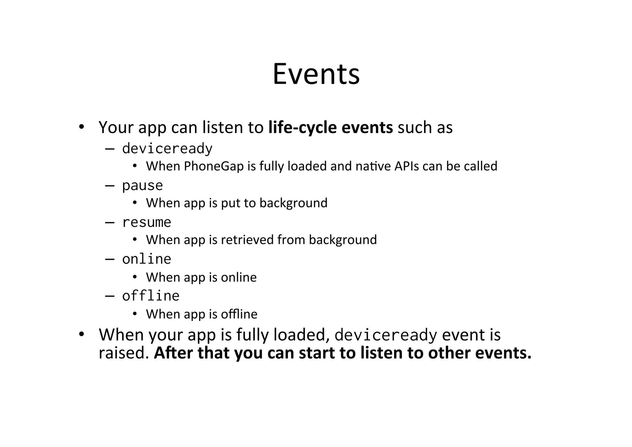 Events	
  
•  Your	
  app	
  can	
  listen	
  to	
  life-­‐cycle	
  events	
  such	
  as	
  
–  deviceready
•  When	
  PhoneGap	
  is	
  fully	
  loaded	
  and	
  na?ve	
  APIs	
  can	
  be	
  called	
  
–  pause
•  When	
  app	
  is	
  put	
  to	
  background	
  
–  resume
•  When	
  app	
  is	
  retrieved	
  from	
  background	
  
–  online
•  When	
  app	
  is	
  online	
  
–  offline
•  When	
  app	
  is	
  oﬄine
•  When	
  your	
  app	
  is	
  fully	
  loaded,	
  deviceready	
  event	
  is	
  
raised.	
  AOer	
  that	
  you	
  can	
  start	
  to	
  listen	
  to	
  other	
  events.	
  
 