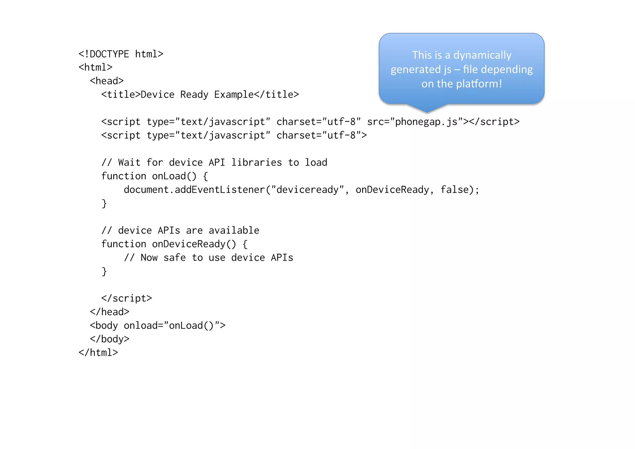 <!DOCTYPE html>
<html>
<head>
<title>Device Ready Example</title>
<script type="text/javascript" charset="utf-8" src="phonegap.js"></script>
<script type="text/javascript" charset="utf-8">
// Wait for device API libraries to load
function onLoad() {
document.addEventListener("deviceready", onDeviceReady, false);
}
// device APIs are available
function onDeviceReady() {
// Now safe to use device APIs
}
</script>
</head>
<body onload="onLoad()">
</body>
</html>
This	
  is	
  a	
  dynamically	
  
generated	
  js	
  –	
  ﬁle	
  depending	
  
on	
  the	
  plaXorm!	
  
 
