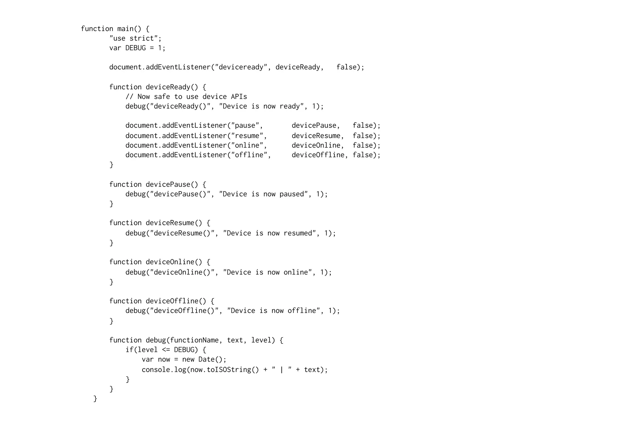 function main() {
"use strict";
var DEBUG = 1;
document.addEventListener("deviceready", deviceReady, false);
function deviceReady() {
// Now safe to use device APIs
debug("deviceReady()", "Device is now ready", 1);
document.addEventListener("pause", devicePause, false);
document.addEventListener("resume", deviceResume, false);
document.addEventListener("online", deviceOnline, false);
document.addEventListener("offline", deviceOffline, false);
}
function devicePause() {
debug("devicePause()", "Device is now paused", 1);
}
function deviceResume() {
debug("deviceResume()", "Device is now resumed", 1);
}
function deviceOnline() {
debug("deviceOnline()", "Device is now online", 1);
}
function deviceOffline() {
debug("deviceOffline()", "Device is now offline", 1);
}
function debug(functionName, text, level) {
if(level <= DEBUG) {
var now = new Date();
console.log(now.toISOString() + " | " + text);
}
}
}
 