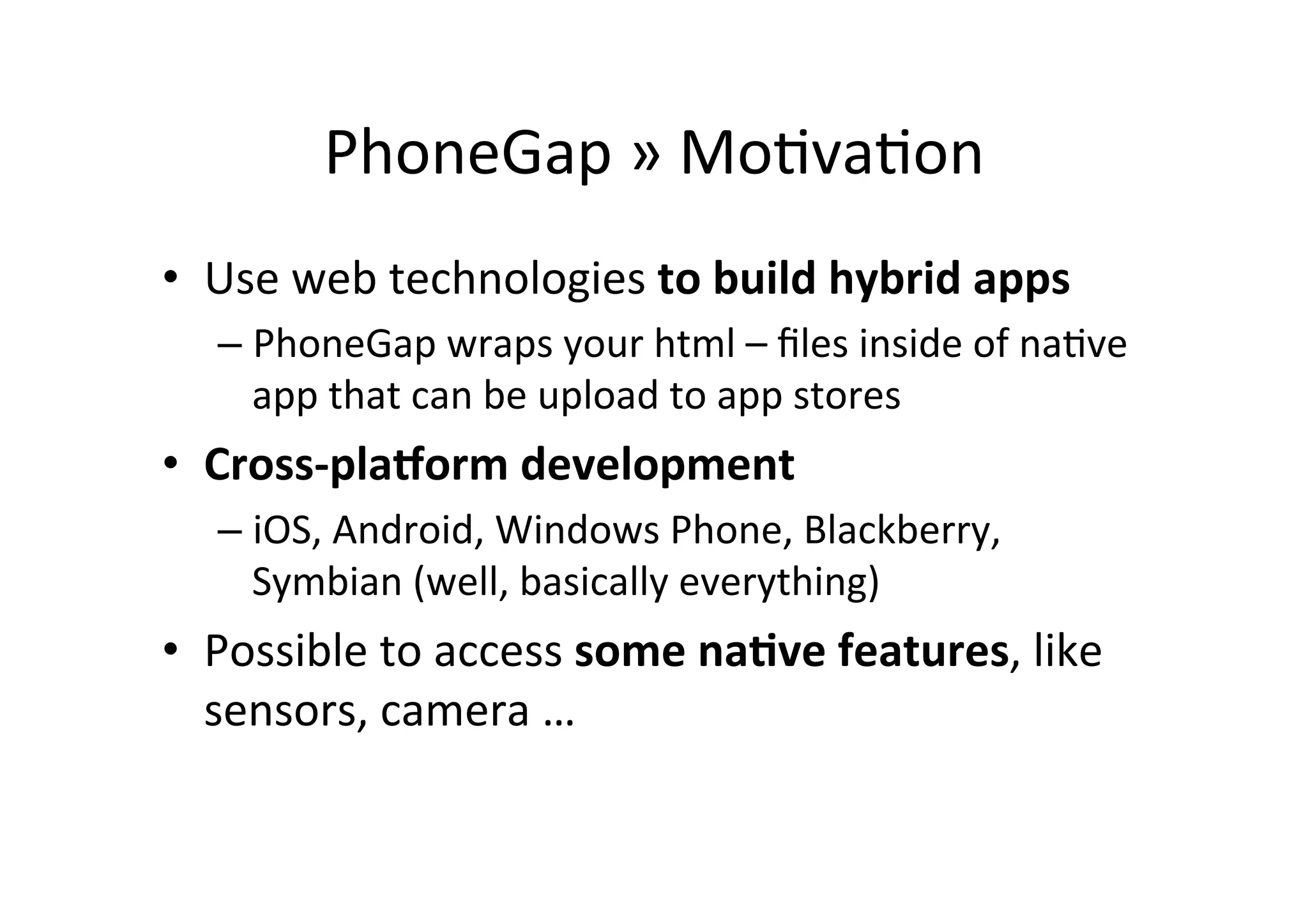 PhoneGap	
  »	
  Mo?va?on	
  
•  Use	
  web	
  technologies	
  to	
  build	
  hybrid	
  apps	
  
– PhoneGap	
  wraps	
  your	
  html	
  –	
  ﬁles	
  inside	
  of	
  na?ve	
  
app	
  that	
  can	
  be	
  upload	
  to	
  app	
  stores	
  
•  Cross-­‐pla1orm	
  development	
  
– iOS,	
  Android,	
  Windows	
  Phone,	
  Blackberry,	
  
Symbian	
  (well,	
  basically	
  everything)	
  
•  Possible	
  to	
  access	
  some	
  na6ve	
  features,	
  like	
  
sensors,	
  camera	
  …	
  
 