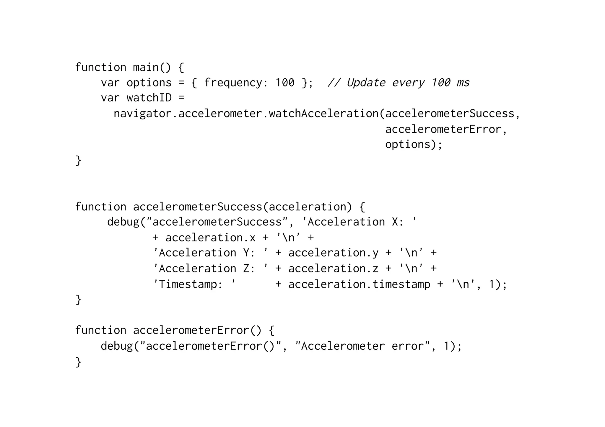 function main() {
var options = { frequency: 100 }; // Update every 100 ms
var watchID =
navigator.accelerometer.watchAcceleration(accelerometerSuccess,
accelerometerError,
options);
}
function accelerometerSuccess(acceleration) {
debug("accelerometerSuccess", 'Acceleration X: '
+ acceleration.x + 'n' +
'Acceleration Y: ' + acceleration.y + 'n' +
'Acceleration Z: ' + acceleration.z + 'n' +
'Timestamp: ' + acceleration.timestamp + 'n', 1);
}
function accelerometerError() {
debug("accelerometerError()", "Accelerometer error", 1);
}
 