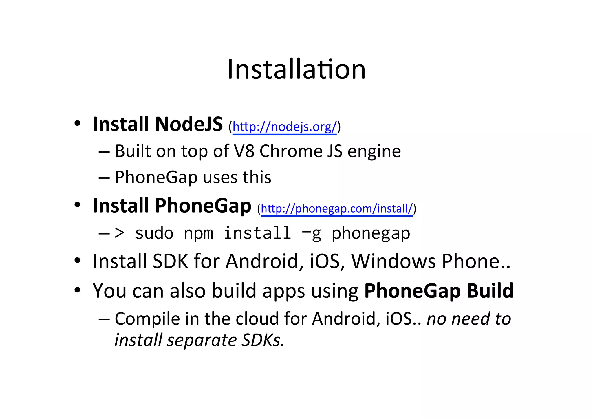 Installa?on	
  
•  Install	
  NodeJS	
  (hMp://nodejs.org/)	
  
– Built	
  on	
  top	
  of	
  V8	
  Chrome	
  JS	
  engine	
  
– PhoneGap	
  uses	
  this	
  
•  Install	
  PhoneGap	
  (hMp://phonegap.com/install/)	
  
– > sudo npm install –g phonegap
•  Install	
  SDK	
  for	
  Android,	
  iOS,	
  Windows	
  Phone..	
  
•  You	
  can	
  also	
  build	
  apps	
  using	
  PhoneGap	
  Build	
  
– Compile	
  in	
  the	
  cloud	
  for	
  Android,	
  iOS..	
  no	
  need	
  to	
  
install	
  separate	
  SDKs.	
  
 