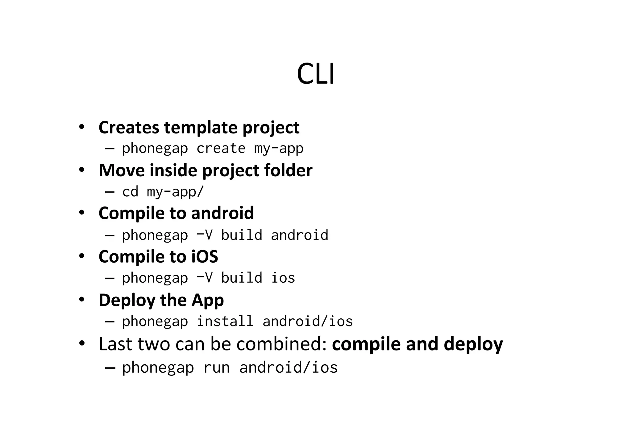 CLI	
  
•  Creates	
  template	
  project	
  
–  phonegap create my-app
•  Move	
  inside	
  project	
  folder	
  
–  cd my-app/
•  Compile	
  to	
  android	
  
–  phonegap –V build android
•  Compile	
  to	
  iOS	
  
–  phonegap –V build ios
•  Deploy	
  the	
  App	
  
–  phonegap install android/ios
•  Last	
  two	
  can	
  be	
  combined:	
  compile	
  and	
  deploy	
  
–  phonegap run android/ios
 