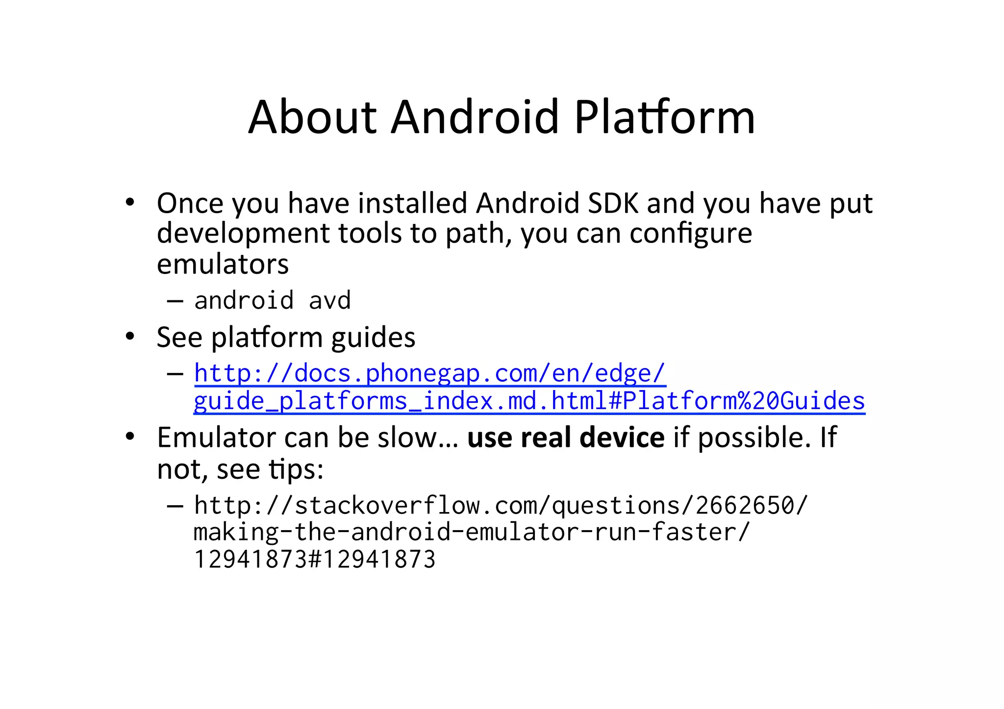 About	
  Android	
  PlaXorm	
  
•  Once	
  you	
  have	
  installed	
  Android	
  SDK	
  and	
  you	
  have	
  put	
  
development	
  tools	
  to	
  path,	
  you	
  can	
  conﬁgure	
  
emulators	
  
–  android avd
•  See	
  plaXorm	
  guides	
  
–  http://docs.phonegap.com/en/edge/
guide_platforms_index.md.html#Platform%20Guides
•  Emulator	
  can	
  be	
  slow…	
  use	
  real	
  device	
  if	
  possible.	
  If	
  
not,	
  see	
  ?ps:	
  
–  http://stackoverflow.com/questions/2662650/
making-the-android-emulator-run-faster/
12941873#12941873
 