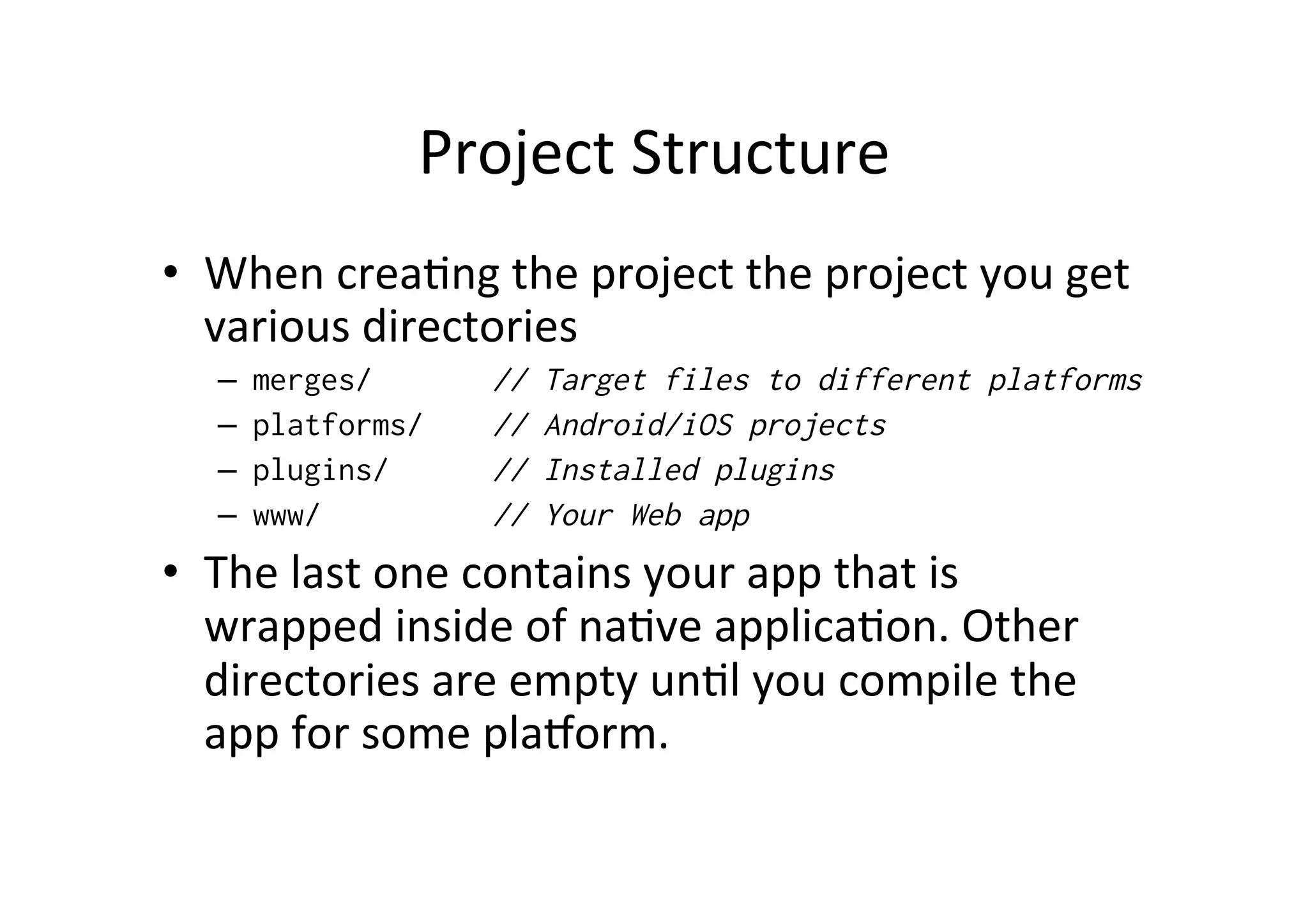 Project	
  Structure	
  
•  When	
  crea?ng	
  the	
  project	
  the	
  project	
  you	
  get	
  
various	
  directories	
  
–  merges/ // Target files to different platforms
–  platforms/ // Android/iOS projects
–  plugins/ // Installed plugins
–  www/ // Your Web app
•  The	
  last	
  one	
  contains	
  your	
  app	
  that	
  is	
  
wrapped	
  inside	
  of	
  na?ve	
  applica?on.	
  Other	
  
directories	
  are	
  empty	
  un?l	
  you	
  compile	
  the	
  
app	
  for	
  some	
  plaXorm.	
  
 