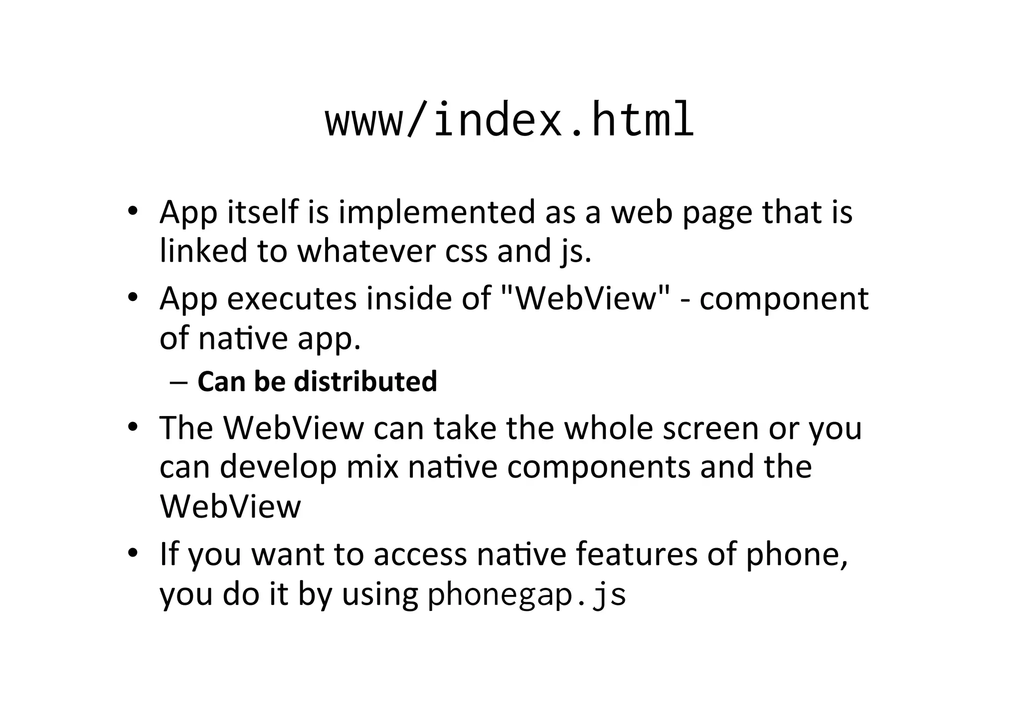 www/index.html
•  App	
  itself	
  is	
  implemented	
  as	
  a	
  web	
  page	
  that	
  is	
  
linked	
  to	
  whatever	
  css	
  and	
  js.	
  
•  App	
  executes	
  inside	
  of	
  "WebView"	
  -­‐	
  component	
  
of	
  na?ve	
  app.	
  
–  Can	
  be	
  distributed	
  
•  The	
  WebView	
  can	
  take	
  the	
  whole	
  screen	
  or	
  you	
  
can	
  develop	
  mix	
  na?ve	
  components	
  and	
  the	
  
WebView	
  
•  If	
  you	
  want	
  to	
  access	
  na?ve	
  features	
  of	
  phone,	
  
you	
  do	
  it	
  by	
  using	
  phonegap.js
 