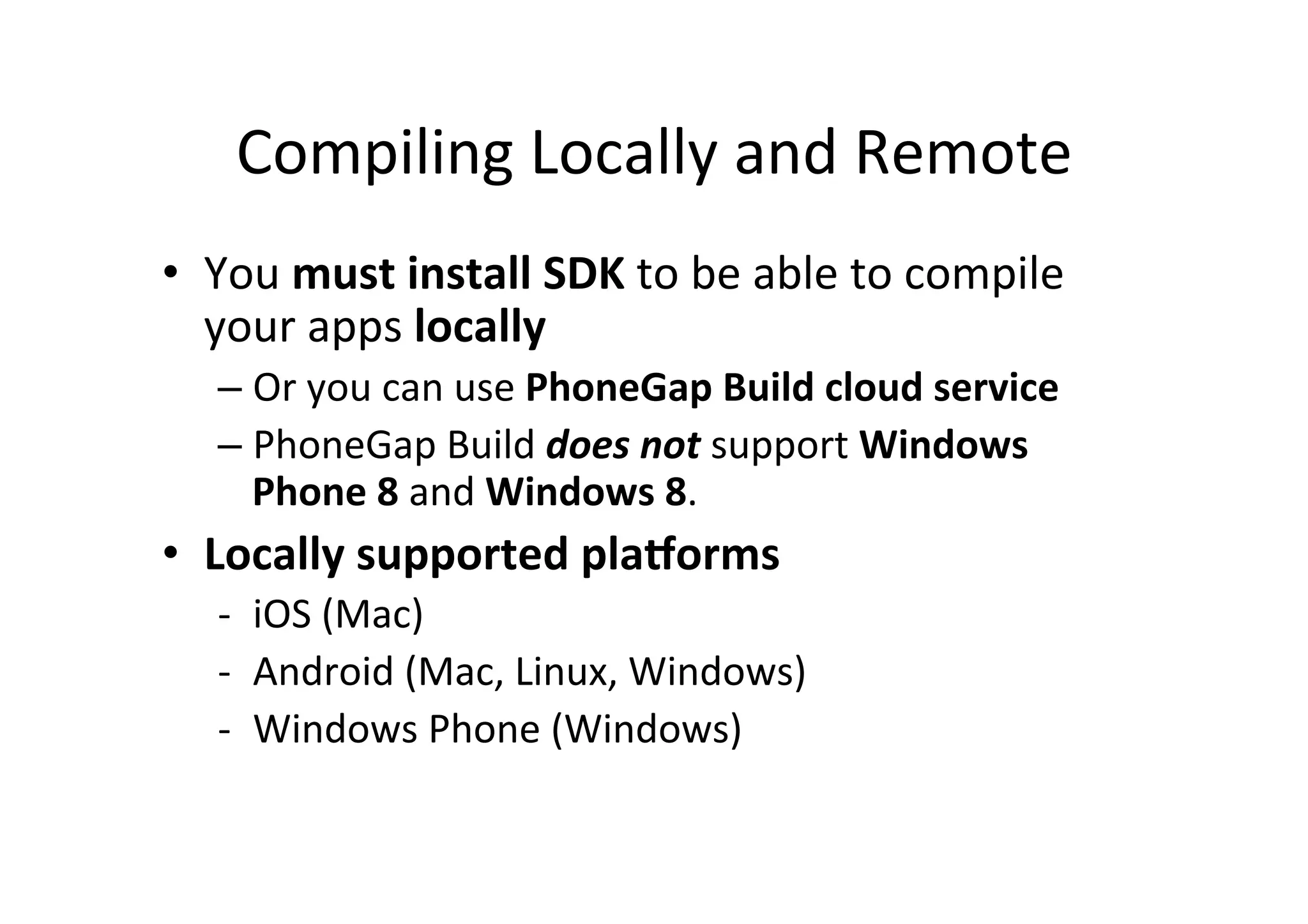 Compiling	
  Locally	
  and	
  Remote	
  
•  You	
  must	
  install	
  SDK	
  to	
  be	
  able	
  to	
  compile	
  
your	
  apps	
  locally	
  
– Or	
  you	
  can	
  use	
  PhoneGap	
  Build	
  cloud	
  service	
  
– PhoneGap	
  Build	
  does	
  not	
  support	
  Windows	
  
Phone	
  8	
  and	
  Windows	
  8.	
  
•  Locally	
  supported	
  pla1orms	
  
-­‐  iOS	
  (Mac)	
  
-­‐  Android	
  (Mac,	
  Linux,	
  Windows)	
  
-­‐  Windows	
  Phone	
  (Windows)	
  
 
