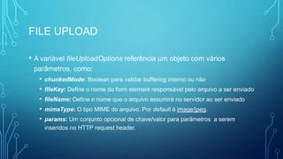 FILE UPLOAD
• A variável fileUploadOptions referência um objeto com vários
parâmetros, como:
• chunkedMode: Boolean para validar buffering interno ou não
• fileKey: Define o nome do form element responsável pelo arquivo a ser enviado
• fileName: Define o nome que o arquivo assumirá no servidor ao ser enviado
• mimeType: O tipo MIME do arquivo. Por default é image/jpeg.
• params: Um conjunto opcional de chave/valor para parâmetros a serem
inseridos no HTTP request header.
 