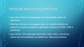 TIPOS DE APLICATIVOS MÓVEIS
• App nativo: Escrito na linguagem de programação nativa da
plataforma.
• Web App: Simula um navegador para um conjunto definido de
páginas, as quais constituem a aplicação. Escrito em HTML, CSS e
JavaScript.
• App híbrido: Uma aplicação parte Web, parte nativa, permitindo
utilizar de funcionalidades da plataforma. Altamente portável.
 