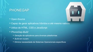 PHONEGAP
• Open-Source
• Capaz de gerar aplicativos híbridos e até mesmo nativos
• Utiliza de HTML, CSS e JavaScript
• PhoneGap-Build
• Geração de aplicativos para diversas plataformas
• Build em nuvem
• Elimina necessidade de Sistemas Operacionais específicos
 