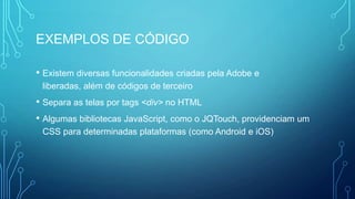 EXEMPLOS DE CÓDIGO
• Existem diversas funcionalidades criadas pela Adobe e
liberadas, além de códigos de terceiro
• Separa as telas por tags <div> no HTML
• Algumas bibliotecas JavaScript, como o JQTouch, providenciam um
CSS para determinadas plataformas (como Android e iOS)
 
