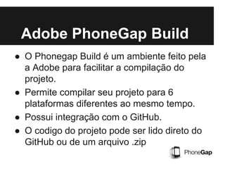 ● O Phonegap Build é um ambiente feito pela
a Adobe para facilitar a compilação do
projeto.
● Permite compilar seu projeto para 6
plataformas diferentes ao mesmo tempo.
● Possui integração com o GitHub.
● O codigo do projeto pode ser lido direto do
GitHub ou de um arquivo .zip
Adobe PhoneGap Build
 