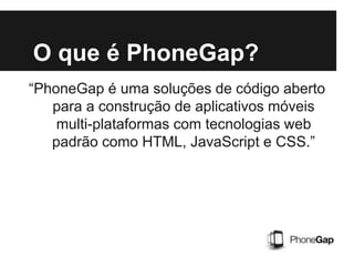 O que é PhoneGap?
“PhoneGap é uma soluções de código aberto
para a construção de aplicativos móveis
multi-plataformas com tecnologias web
padrão como HTML, JavaScript e CSS.”
 