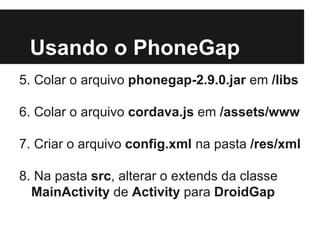 Usando o PhoneGap
5. Colar o arquivo phonegap-2.9.0.jar em /libs
6. Colar o arquivo cordava.js em /assets/www
7. Criar o arquivo config.xml na pasta /res/xml
8. Na pasta src, alterar o extends da classe
MainActivity de Activity para DroidGap
 