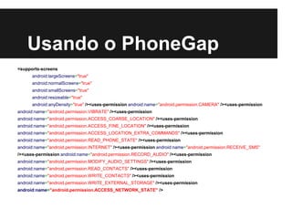 Usando o PhoneGap
<supports-screens
android:largeScreens="true"
android:normalScreens="true"
android:smallScreens="true"
android:resizeable="true"
android:anyDensity="true" /><uses-permission android:name="android.permission.CAMERA" /><uses-permission
android:name="android.permission.VIBRATE" /><uses-permission
android:name="android.permission.ACCESS_COARSE_LOCATION" /><uses-permission
android:name="android.permission.ACCESS_FINE_LOCATION" /><uses-permission
android:name="android.permission.ACCESS_LOCATION_EXTRA_COMMANDS" /><uses-permission
android:name="android.permission.READ_PHONE_STATE" /><uses-permission
android:name="android.permission.INTERNET" /><uses-permission android:name="android.permission.RECEIVE_SMS"
/><uses-permission android:name="android.permission.RECORD_AUDIO" /><uses-permission
android:name="android.permission.MODIFY_AUDIO_SETTINGS" /><uses-permission
android:name="android.permission.READ_CONTACTS" /><uses-permission
android:name="android.permission.WRITE_CONTACTS" /><uses-permission
android:name="android.permission.WRITE_EXTERNAL_STORAGE" /><uses-permission
android:name="android.permission.ACCESS_NETWORK_STATE" />
 