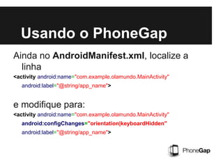 Usando o PhoneGap
Ainda no AndroidManifest.xml, localize a
linha
<activity android:name="com.example.olamundo.MainActivity"
android:label="@string/app_name">
e modifique para:
<activity android:name="com.example.olamundo.MainActivity"
android:configChanges="orientation|keyboardHidden"
android:label="@string/app_name">
 