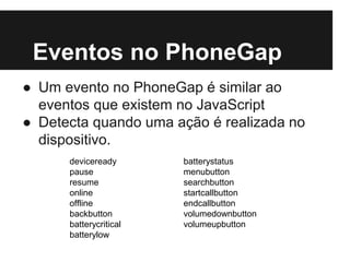 Eventos no PhoneGap
● Um evento no PhoneGap é similar ao
eventos que existem no JavaScript
● Detecta quando uma ação é realizada no
dispositivo.
deviceready
pause
resume
online
offline
backbutton
batterycritical
batterylow
batterystatus
menubutton
searchbutton
startcallbutton
endcallbutton
volumedownbutton
volumeupbutton
 