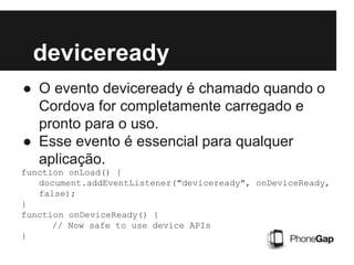 deviceready
● O evento deviceready é chamado quando o
Cordova for completamente carregado e
pronto para o uso.
● Esse evento é essencial para qualquer
aplicação.
function onLoad() {
document.addEventListener("deviceready", onDeviceReady,
false);
}
function onDeviceReady() {
// Now safe to use device APIs
}
 