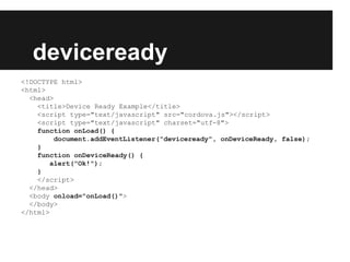 deviceready
<!DOCTYPE html>
<html>
<head>
<title>Device Ready Example</title>
<script type="text/javascript" src="cordova.js"></script>
<script type="text/javascript" charset="utf-8">
function onLoad() {
document.addEventListener("deviceready", onDeviceReady, false);
}
function onDeviceReady() {
alert("Ok!");
}
</script>
</head>
<body onload="onLoad()">
</body>
</html>
 