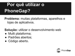 Por quê utilizar o
PhoneGap?
Problema: muitas plataformas, aparelhos e
lojas de aplicativos.
Solução: utilizar o desenvolvimento web
● Multi plataforma;
● Padrões abertos;
● Código aberto.
 