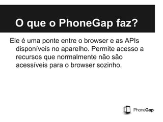 O que o PhoneGap faz?
Ele é uma ponte entre o browser e as APIs
disponíveis no aparelho. Permite acesso a
recursos que normalmente não são
acessíveis para o browser sozinho.
 