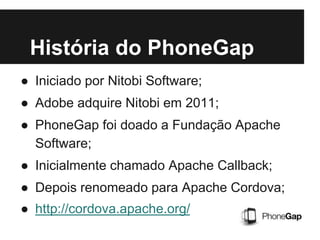História do PhoneGap
● Iniciado por Nitobi Software;
● Adobe adquire Nitobi em 2011;
● PhoneGap foi doado a Fundação Apache
Software;
● Inicialmente chamado Apache Callback;
● Depois renomeado para Apache Cordova;
● http://cordova.apache.org/
 