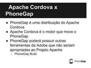 Apache Cordova x
PhoneGap
● PhoneGap é uma distribuição do Apache
Cordova
● Apache Cordova é o motor que move o
PhoneGap
● PhoneGap poderá possuir outras
ferramentas da Adobe que não seriam
apropriadas ao Projeto Apache
○ PhoneGap Build
 