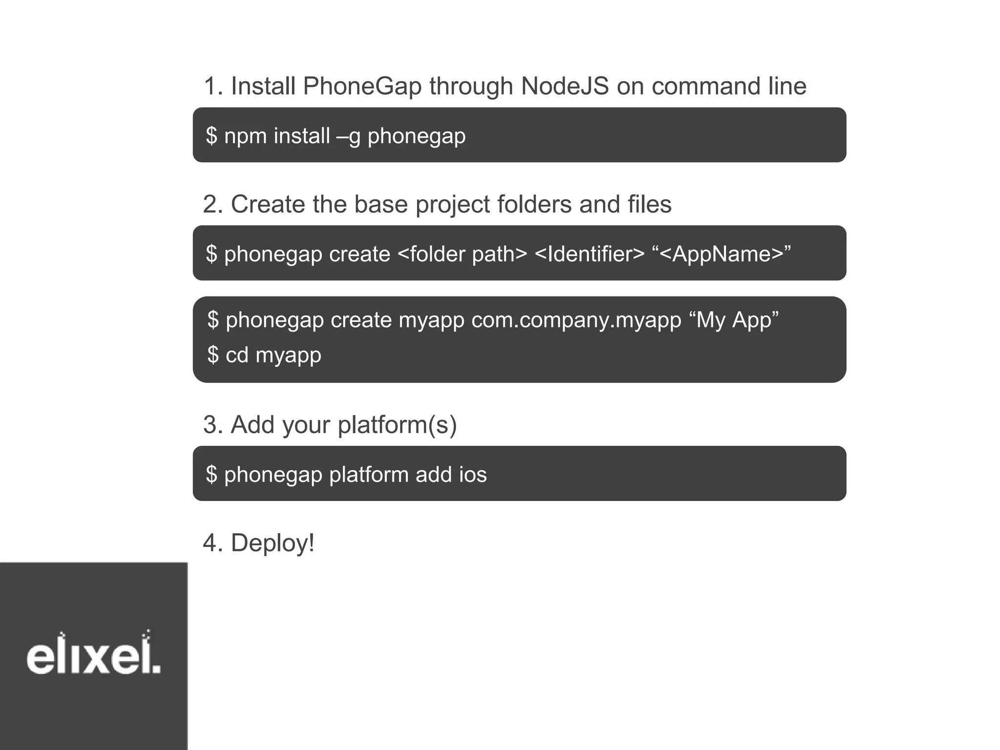 1. Install PhoneGap through NodeJS on command line 
$ npm install –g phonegap 
2. Create the base project folders and files 
$ phonegap create <folder path> <Identifier> “<AppName>” 
$ phonegap create myapp com.company.myapp “My App” 
$ cd myapp 
3. Add your platform(s) 
$ phonegap platform add ios 
4. Deploy! 
 