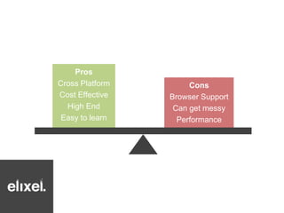 Pros 
Cross Platform 
Cost Effective 
High End 
Easy to learn 
Cons 
Browser Support 
Can get messy 
Performance 
 